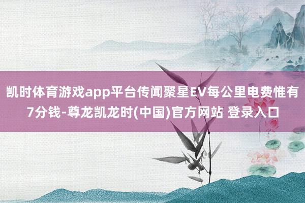 凯时体育游戏app平台传闻聚星EV每公里电费惟有7分钱-尊龙凯龙时(中国)官方网站 登录入口