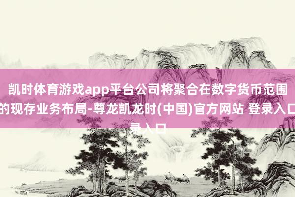 凯时体育游戏app平台公司将聚合在数字货币范围的现存业务布局-尊龙凯龙时(中国)官方网站 登录入口
