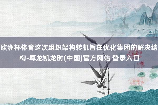 欧洲杯体育这次组织架构转机旨在优化集团的解决结构-尊龙凯龙时(中国)官方网站 登录入口