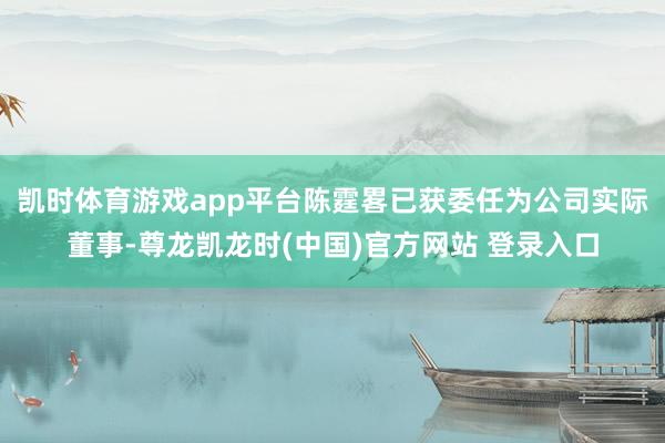 凯时体育游戏app平台陈霆畧已获委任为公司实际董事-尊龙凯龙时(中国)官方网站 登录入口