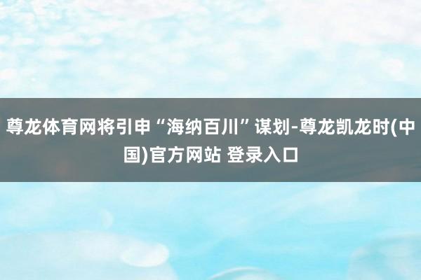 尊龙体育网将引申“海纳百川”谋划-尊龙凯龙时(中国)官方网站 登录入口