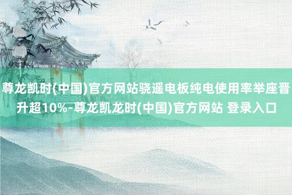 尊龙凯时(中国)官方网站骁遥电板纯电使用率举座晋升超10%-尊龙凯龙时(中国)官方网站 登录入口