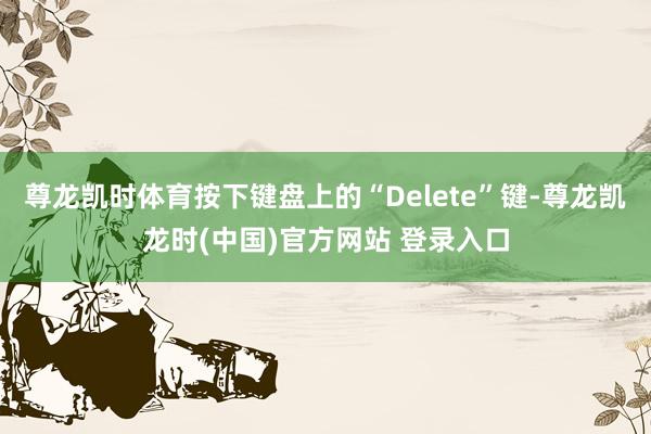 尊龙凯时体育按下键盘上的“Delete”键-尊龙凯龙时(中国)官方网站 登录入口