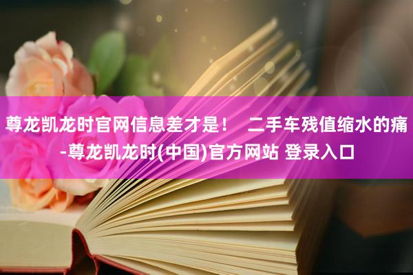 尊龙凯龙时官网信息差才是! 二手车残值缩水的痛-尊龙凯龙时(中国)官方网站 登录入口