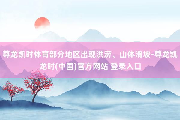 尊龙凯时体育部分地区出现洪涝、山体滑坡-尊龙凯龙时(中国)官方网站 登录入口