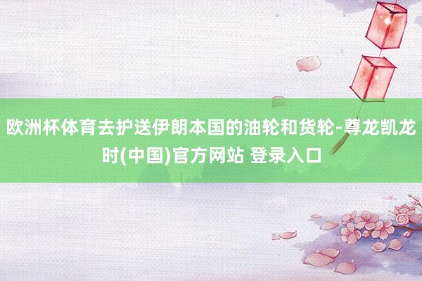 欧洲杯体育去护送伊朗本国的油轮和货轮-尊龙凯龙时(中国)官方网站 登录入口