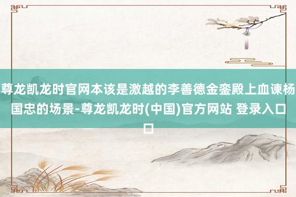 尊龙凯龙时官网本该是激越的李善德金銮殿上血谏杨国忠的场景-尊龙凯龙时(中国)官方网站 登录入口