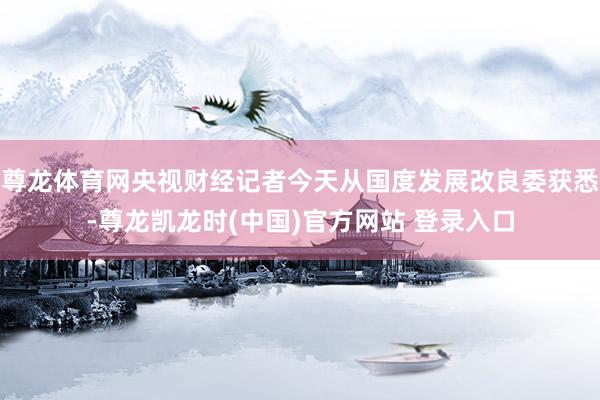 尊龙体育网央视财经记者今天从国度发展改良委获悉-尊龙凯龙时(中国)官方网站 登录入口