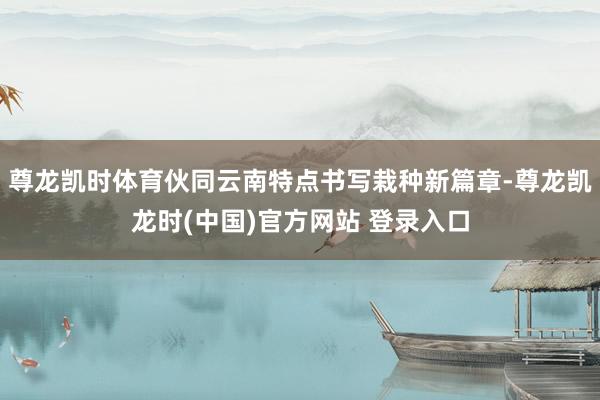 尊龙凯时体育伙同云南特点书写栽种新篇章-尊龙凯龙时(中国)官方网站 登录入口