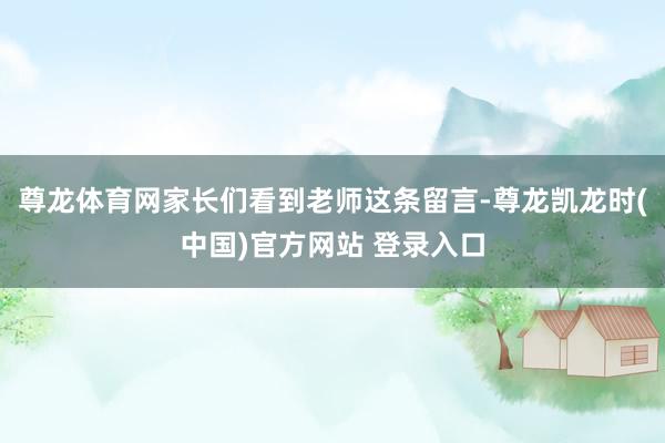 尊龙体育网家长们看到老师这条留言-尊龙凯龙时(中国)官方网站 登录入口