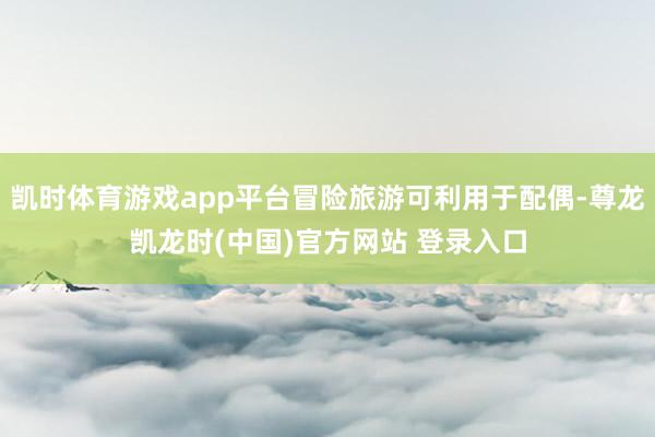 凯时体育游戏app平台冒险旅游可利用于配偶-尊龙凯龙时(中国)官方网站 登录入口