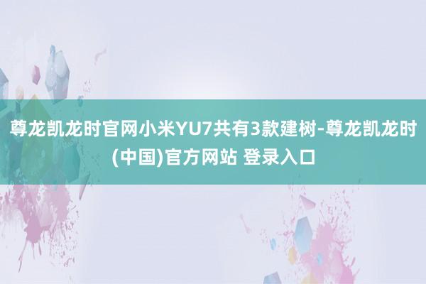 尊龙凯龙时官网小米YU7共有3款建树-尊龙凯龙时(中国)官方网站 登录入口