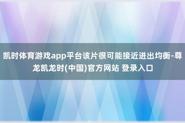 凯时体育游戏app平台该片很可能接近进出均衡-尊龙凯龙时(中国)官方网站 登录入口