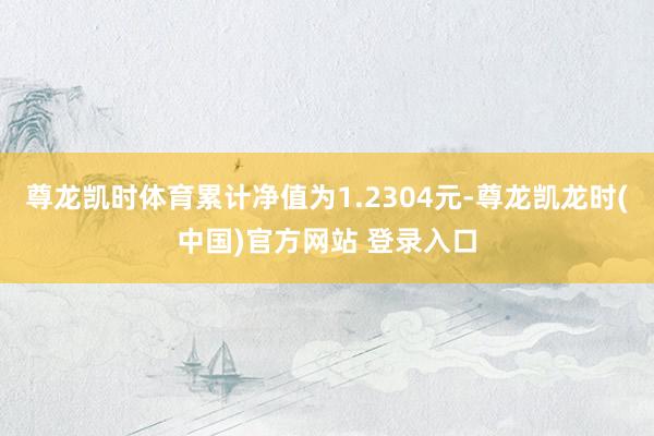 尊龙凯时体育累计净值为1.2304元-尊龙凯龙时(中国)官方网站 登录入口