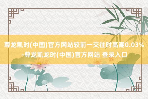尊龙凯时(中国)官方网站较前一交往时高潮0.03%-尊龙凯龙时(中国)官方网站 登录入口