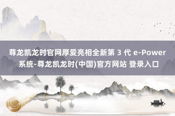 尊龙凯龙时官网厚爱亮相全新第 3 代 e-Power 系统-尊龙凯龙时(中国)官方网站 登录入口