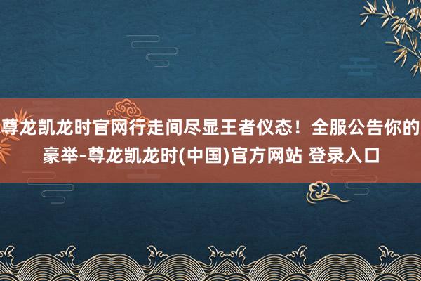 尊龙凯龙时官网行走间尽显王者仪态！全服公告你的豪举-尊龙凯龙时(中国)官方网站 登录入口