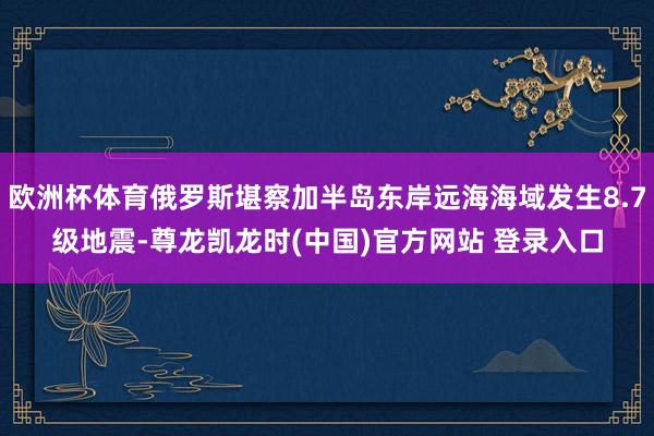 欧洲杯体育俄罗斯堪察加半岛东岸远海海域发生8.7级地震-尊龙凯龙时(中国)官方网站 登录入口