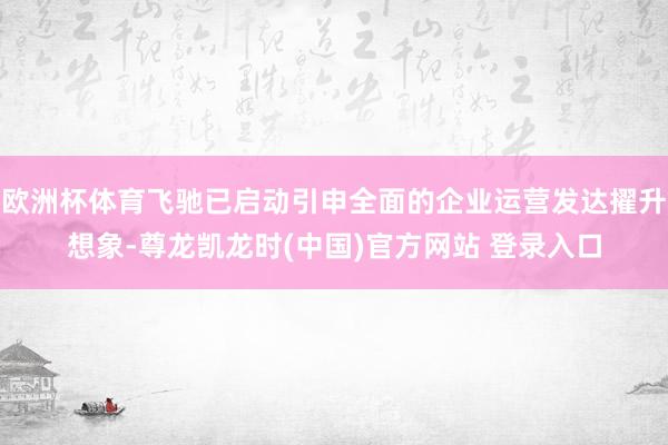 欧洲杯体育飞驰已启动引申全面的企业运营发达擢升想象-尊龙凯龙时(中国)官方网站 登录入口