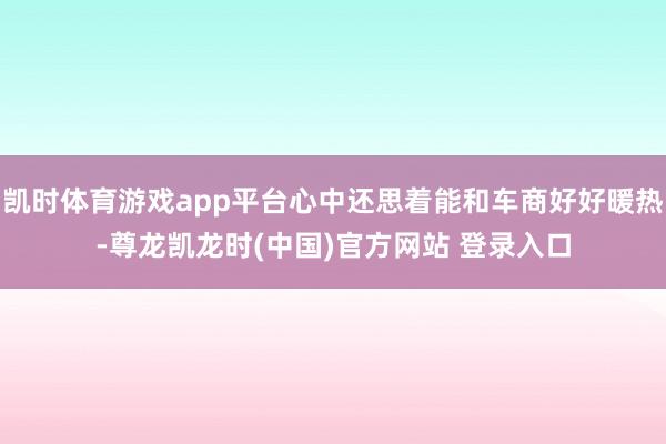 凯时体育游戏app平台心中还思着能和车商好好暖热-尊龙凯龙时(中国)官方网站 登录入口