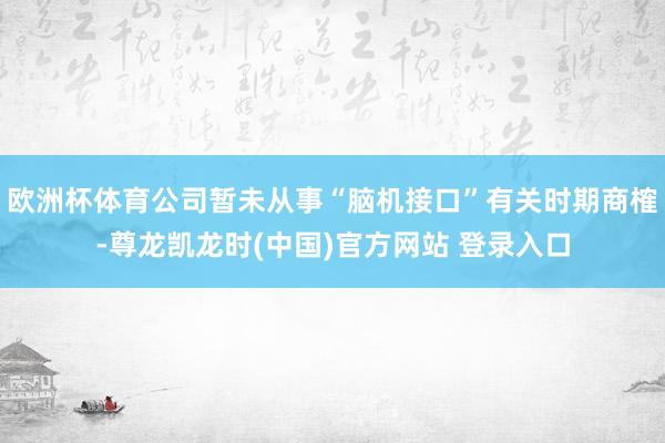 欧洲杯体育公司暂未从事“脑机接口”有关时期商榷-尊龙凯龙时(中国)官方网站 登录入口
