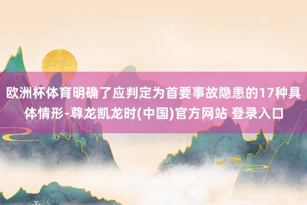 欧洲杯体育明确了应判定为首要事故隐患的17种具体情形-尊龙凯龙时(中国)官方网站 登录入口