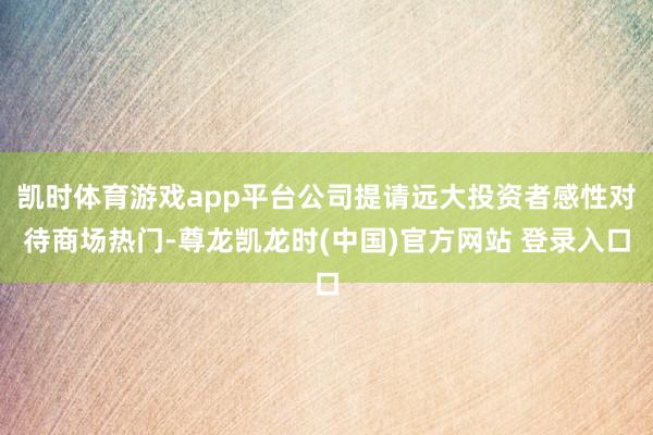 凯时体育游戏app平台公司提请远大投资者感性对待商场热门-尊龙凯龙时(中国)官方网站 登录入口