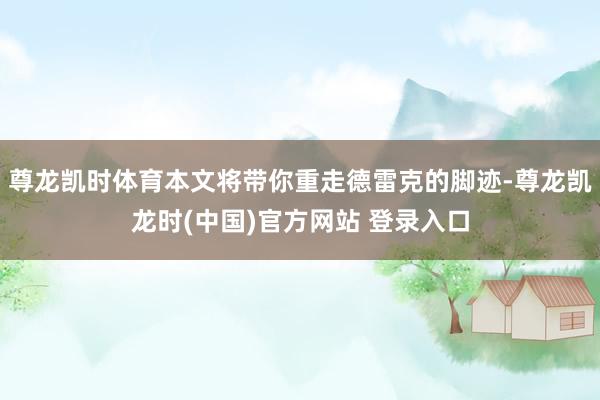 尊龙凯时体育本文将带你重走德雷克的脚迹-尊龙凯龙时(中国)官方网站 登录入口