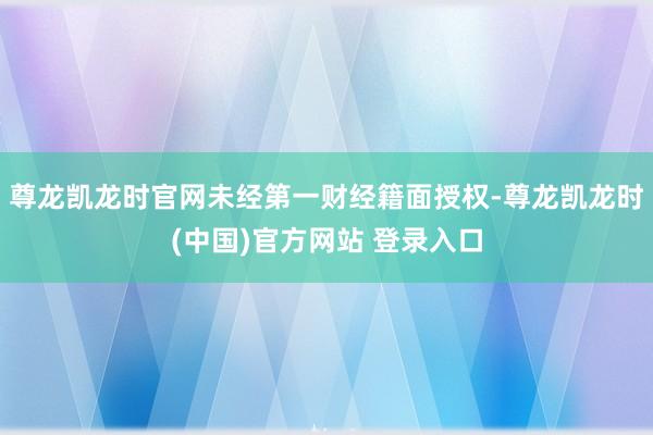 尊龙凯龙时官网未经第一财经籍面授权-尊龙凯龙时(中国)官方网站 登录入口