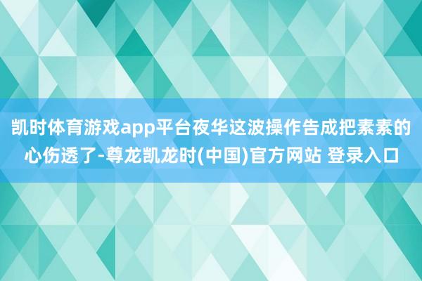 凯时体育游戏app平台夜华这波操作告成把素素的心伤透了-尊龙凯龙时(中国)官方网站 登录入口