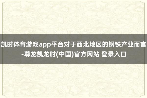 凯时体育游戏app平台对于西北地区的钢铁产业而言-尊龙凯龙时(中国)官方网站 登录入口