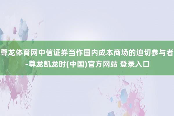 尊龙体育网中信证券当作国内成本商场的迫切参与者-尊龙凯龙时(中国)官方网站 登录入口