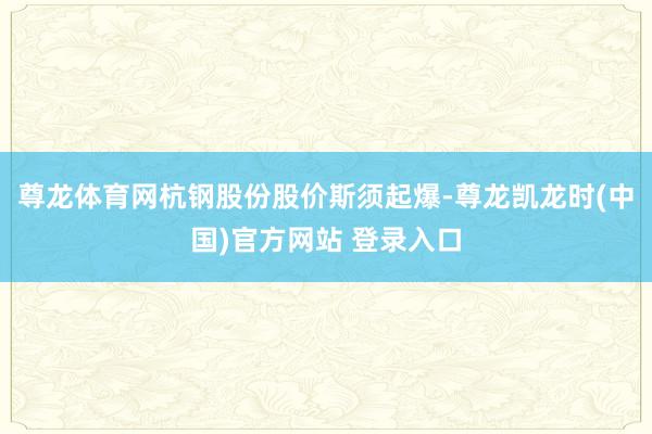 尊龙体育网杭钢股份股价斯须起爆-尊龙凯龙时(中国)官方网站 登录入口