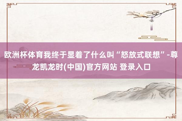 欧洲杯体育我终于显着了什么叫“怒放式联想”-尊龙凯龙时(中国)官方网站 登录入口