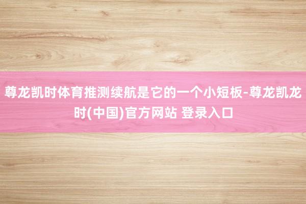 尊龙凯时体育推测续航是它的一个小短板-尊龙凯龙时(中国)官方网站 登录入口