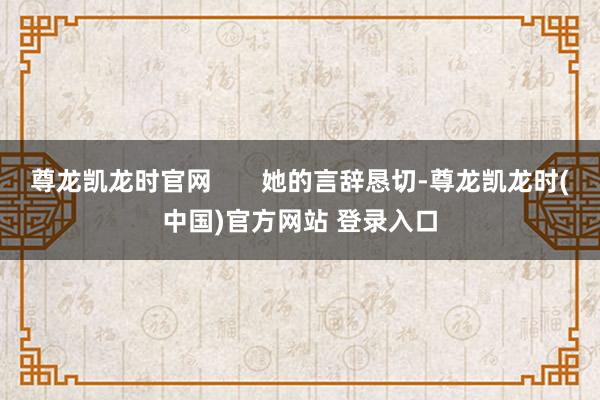 尊龙凯龙时官网       她的言辞恳切-尊龙凯龙时(中国)官方网站 登录入口