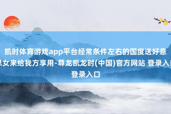 凯时体育游戏app平台经常条件左右的国度送好意思女来给我方享用-尊龙凯龙时(中国)官方网站 登录入口