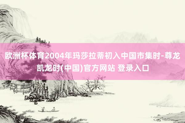 欧洲杯体育2004年玛莎拉蒂初入中国市集时-尊龙凯龙时(中国)官方网站 登录入口