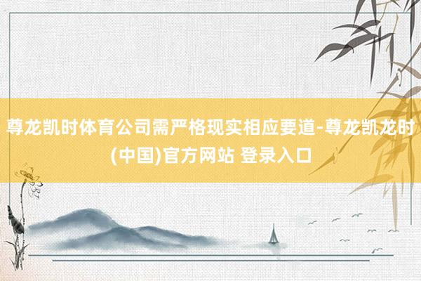 尊龙凯时体育公司需严格现实相应要道-尊龙凯龙时(中国)官方网站 登录入口