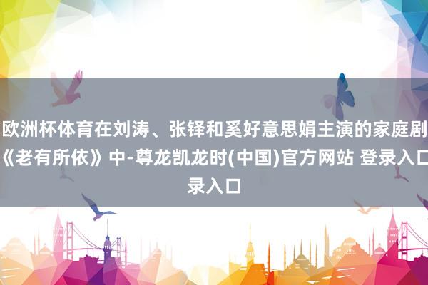 欧洲杯体育在刘涛、张铎和奚好意思娟主演的家庭剧《老有所依》中-尊龙凯龙时(中国)官方网站 登录入口