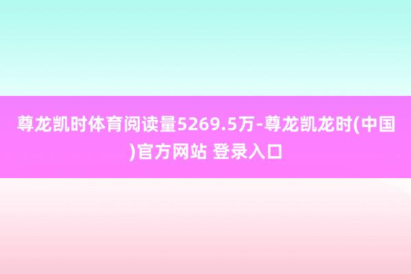 尊龙凯时体育阅读量5269.5万-尊龙凯龙时(中国)官方网站 登录入口