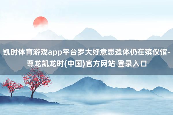 凯时体育游戏app平台罗大好意思遗体仍在殡仪馆-尊龙凯龙时(中国)官方网站 登录入口
