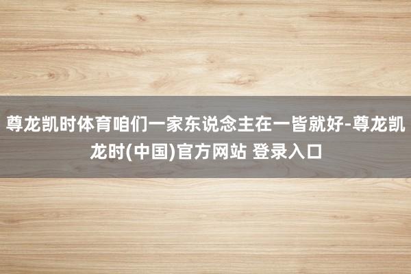 尊龙凯时体育咱们一家东说念主在一皆就好-尊龙凯龙时(中国)官方网站 登录入口