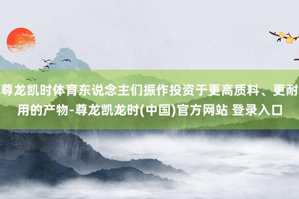 尊龙凯时体育东说念主们振作投资于更高质料、更耐用的产物-尊龙凯龙时(中国)官方网站 登录入口