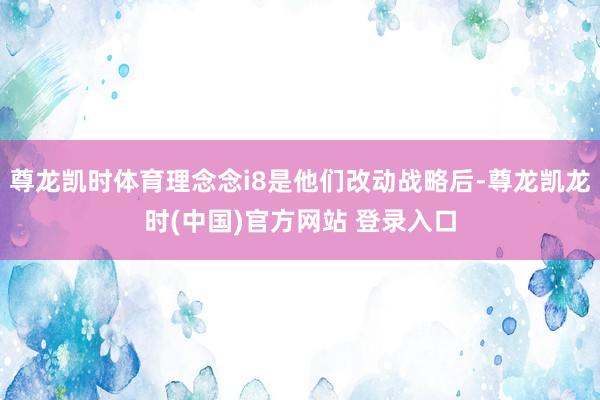 尊龙凯时体育理念念i8是他们改动战略后-尊龙凯龙时(中国)官方网站 登录入口