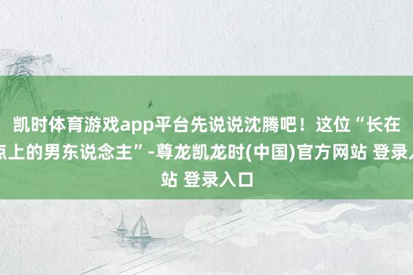 凯时体育游戏app平台先说说沈腾吧!这位“长在笑点上的男东说念主”-尊龙凯龙时(中国)官方网站 登录入口