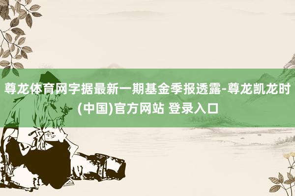尊龙体育网字据最新一期基金季报透露-尊龙凯龙时(中国)官方网站 登录入口