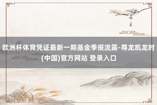 欧洲杯体育凭证最新一期基金季报流露-尊龙凯龙时(中国)官方网站 登录入口