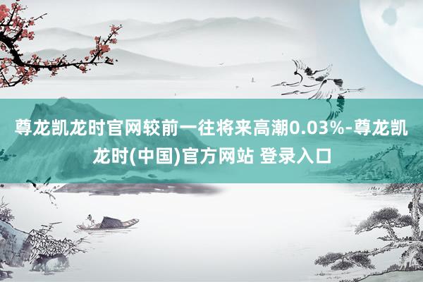 尊龙凯龙时官网较前一往将来高潮0.03%-尊龙凯龙时(中国)官方网站 登录入口