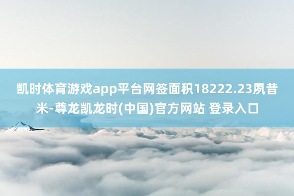 凯时体育游戏app平台网签面积18222.23夙昔米-尊龙凯龙时(中国)官方网站 登录入口